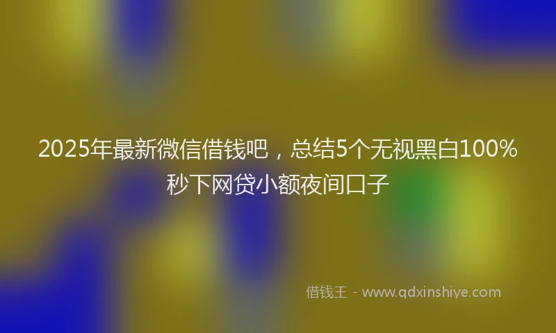 2025年最新微信借钱吧，总结5个无视黑白100%秒下网贷小额夜间口子