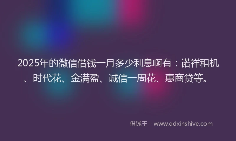 2025年的微信借钱一月多少利息啊有：诺祥租机、时代花、金满盈、诚信一周花、惠商贷等。