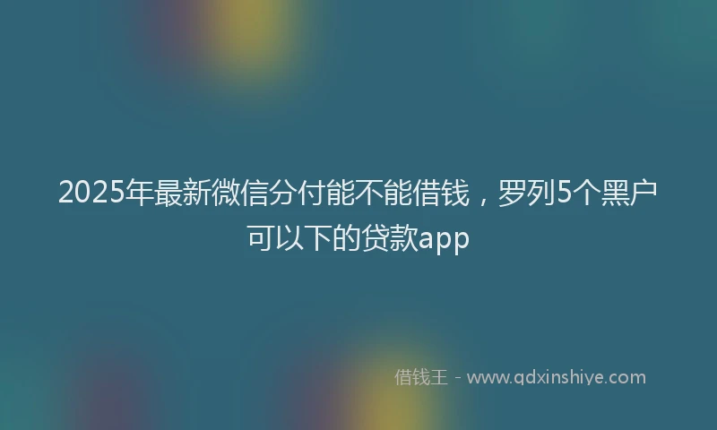 2025年最新微信分付能不能借钱，罗列5个黑户可以下的贷款app