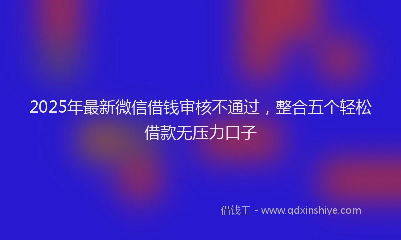 2025年最新微信借钱审核不通过，整合五个轻松借款无压力口子