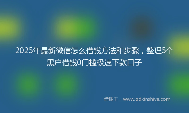 2025年最新微信怎么借钱方法和步骤，整理5个黑户借钱0门槛极速下款口子