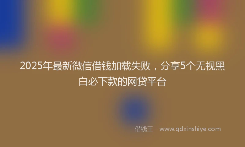 2025年最新微信借钱加载失败，分享5个无视黑白必下款的网贷平台