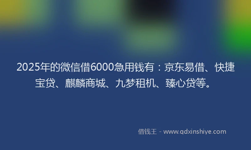 2025年的微信借6000急用钱有：京东易借、快捷宝贷、麒麟商城、九梦租机、臻心贷等。
