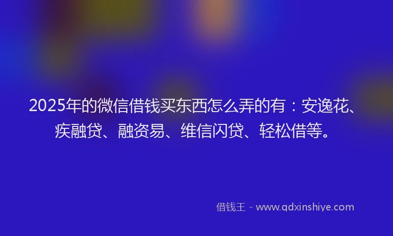 2025年的微信借钱买东西怎么弄的有:安逸花、疾融贷、融资易、维信闪贷、轻松借等。
