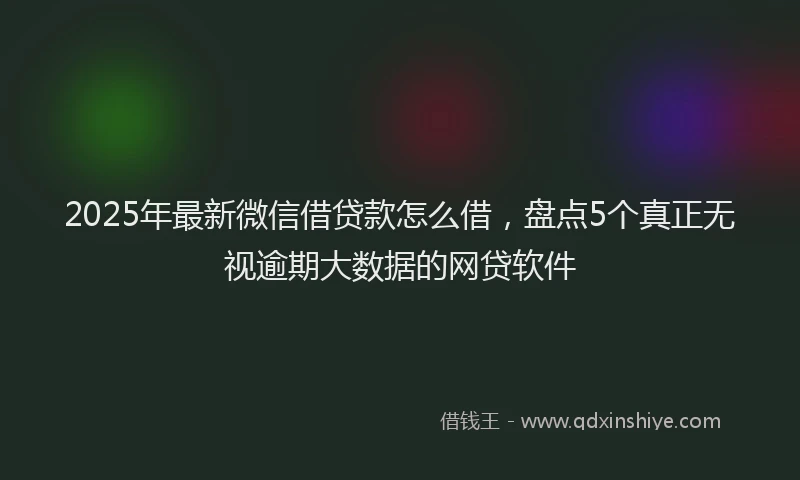2025年最新微信借贷款怎么借，盘点5个真正无视逾期大数据的网贷软件
