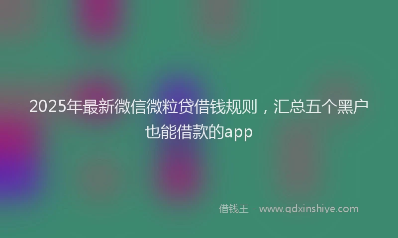 2025年最新微信微粒贷借钱规则，汇总五个黑户也能借款的app