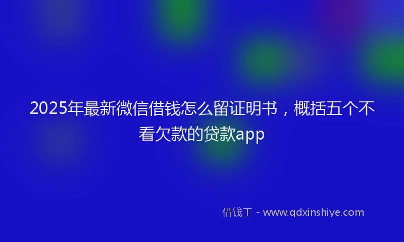 2025年最新微信借钱怎么留证明书，概括五个不看欠款的贷款app
