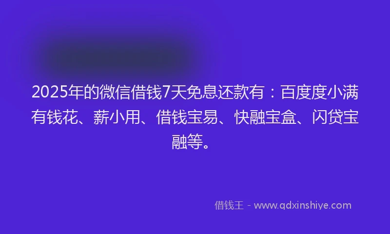 2025年的微信借钱7天免息还款有：百度度小满有钱花、薪小用、借钱宝易、快融宝盒、闪贷宝融等。