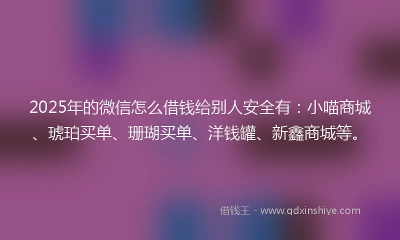 2025年的微信怎么借钱给别人安全有：小喵商城、琥珀买单、珊瑚买单、洋钱罐、新鑫商城等。