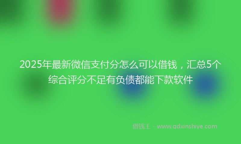 2025年最新微信支付分怎么可以借钱，汇总5个综合评分不足有负债都能下款软件