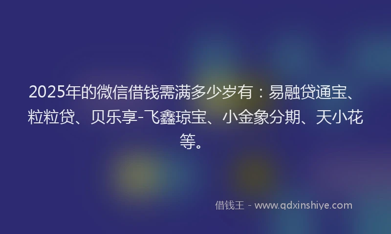 2025年的微信借钱需满多少岁有：易融贷通宝、粒粒贷、贝乐享-飞鑫琼宝、小金象分期、天小花等。