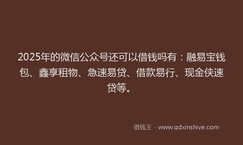 2025年的微信公众号还可以借钱吗有：融易宝钱包、鑫享租物、急速易贷、借款易行、现金侠速贷等。