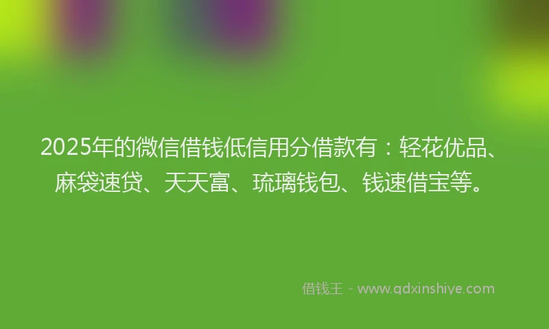 2025年的微信借钱低信用分借款有：轻花优品、麻袋速贷、天天富、琉璃钱包、钱速借宝等。