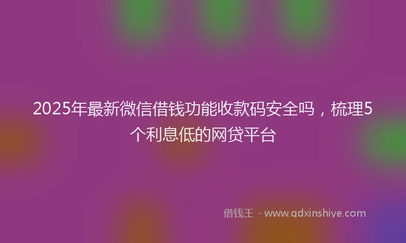 2025年最新微信借钱功能收款码安全吗，梳理5个利息低的网贷平台