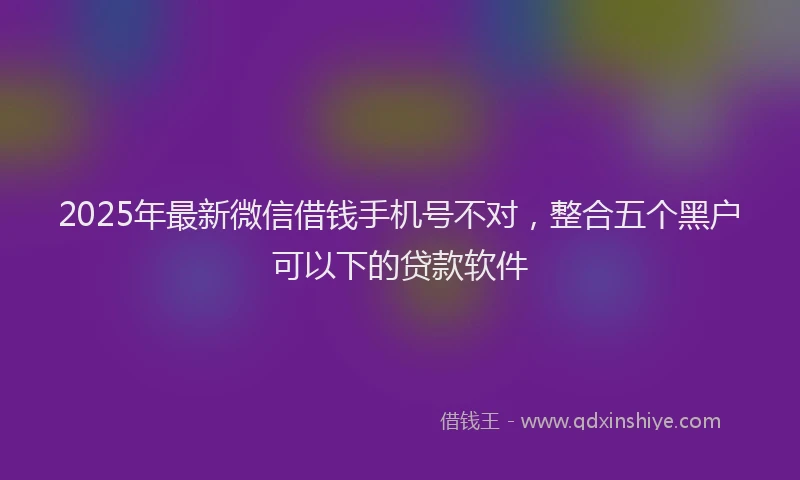 2025年最新微信借钱手机号不对，整合五个黑户可以下的贷款软件