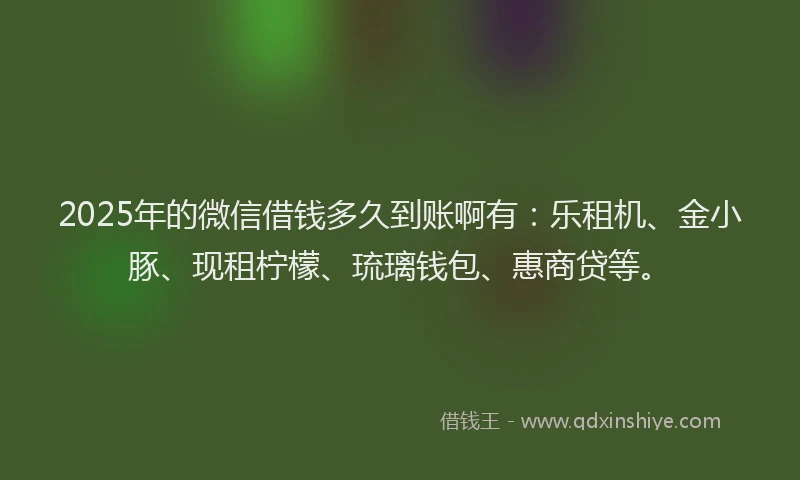 2025年的微信借钱多久到账啊有：乐租机、金小豚、现租柠檬、琉璃钱包、惠商贷等。