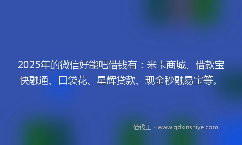 2025年的微信好能吧借钱有：米卡商城、借款宝快融通、口袋花、星辉贷款、现金秒融易宝等。