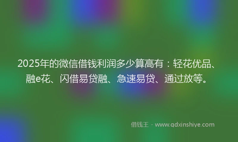 2025年的微信借钱利润多少算高有：轻花优品、融e花、闪借易贷融、急速易贷、通过放等。
