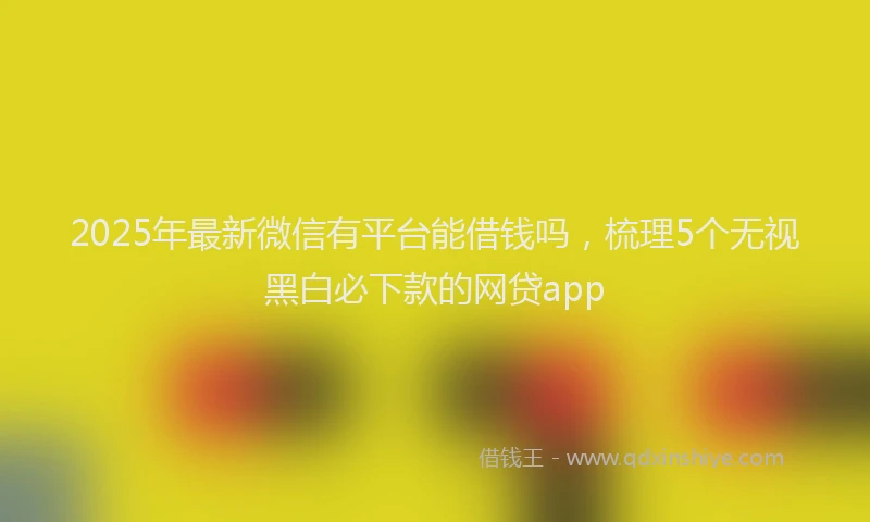 2025年最新微信有平台能借钱吗，梳理5个无视黑白必下款的网贷app