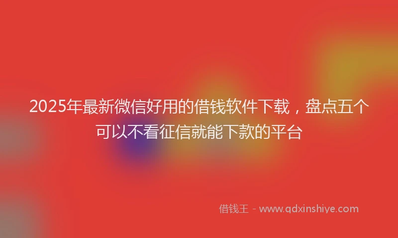 2025年最新微信好用的借钱软件下载，盘点五个可以不看征信就能下款的平台