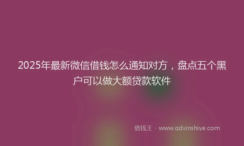 2025年最新微信借钱怎么通知对方，盘点五个黑户可以做大额贷款软件