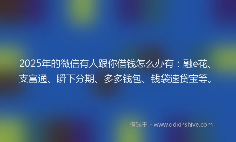 2025年的微信有人跟你借钱怎么办有：融e花、支富通、瞬下分期、多多钱包、钱袋速贷宝等。