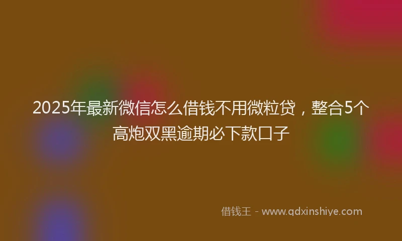 2025年最新微信怎么借钱不用微粒贷，整合5个高炮双黑逾期必下款口子