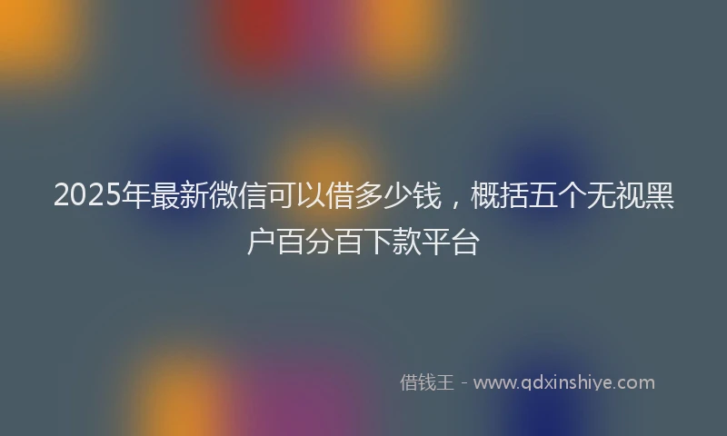 2025年最新微信可以借多少钱，概括五个无视黑户百分百下款平台