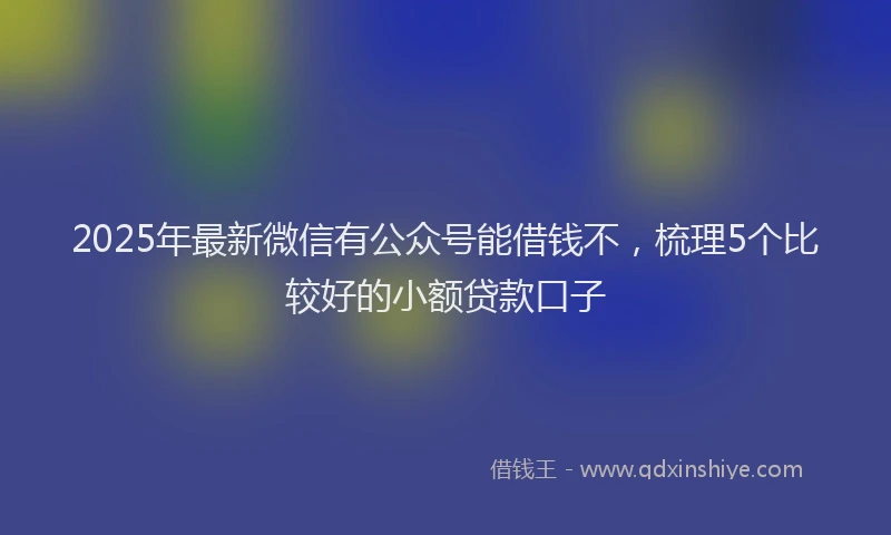 2025年最新微信有公众号能借钱不，梳理5个比较好的小额贷款口子