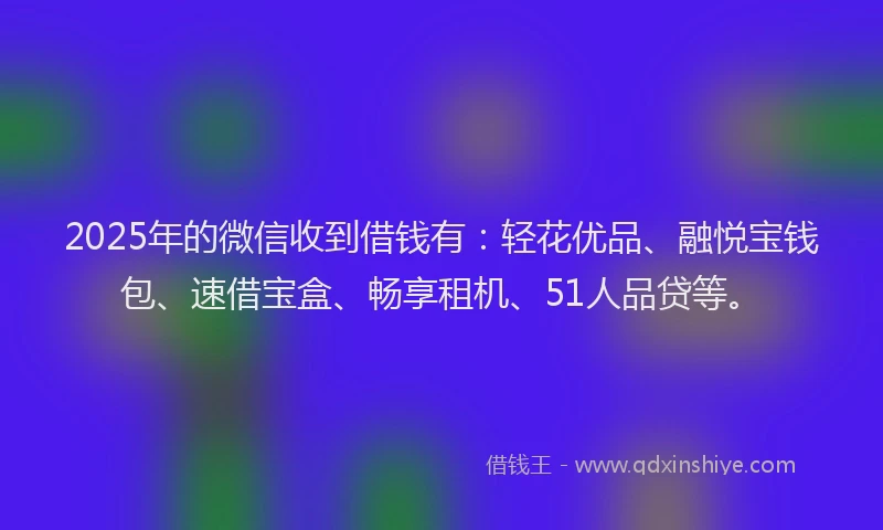 2025年的微信收到借钱有：轻花优品、融悦宝钱包、速借宝盒、畅享租机、51人品贷等。