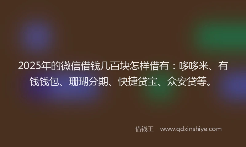 2025年的微信借钱几百块怎样借有：哆哆米、有钱钱包、珊瑚分期、快捷贷宝、众安贷等。