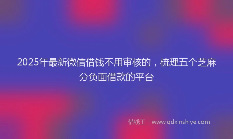 2025年最新微信借钱不用审核的，梳理五个芝麻分负面借款的平台