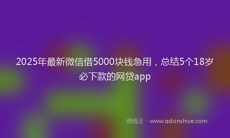 2025年最新微信借5000块钱急用，总结5个18岁必下款的网贷app