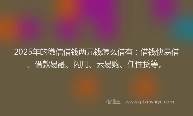 2025年的微信借钱两元钱怎么借有：借钱快易借、借款易融、闪用、云易购、任性贷等。