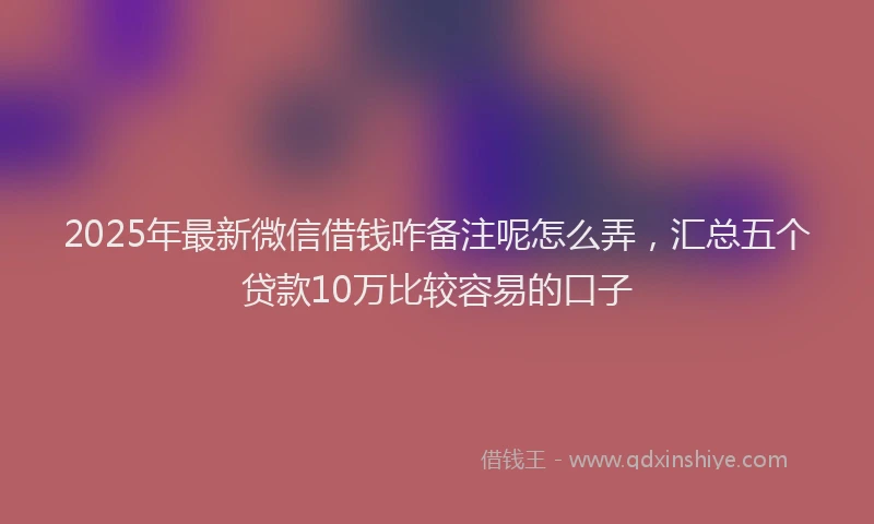 2025年最新微信借钱咋备注呢怎么弄，汇总五个贷款10万比较容易的口子