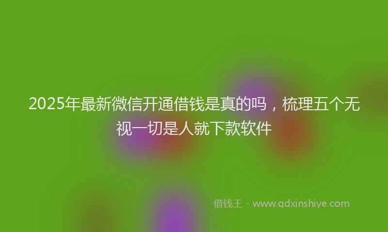2025年最新微信开通借钱是真的吗，梳理五个无视一切是人就下款软件