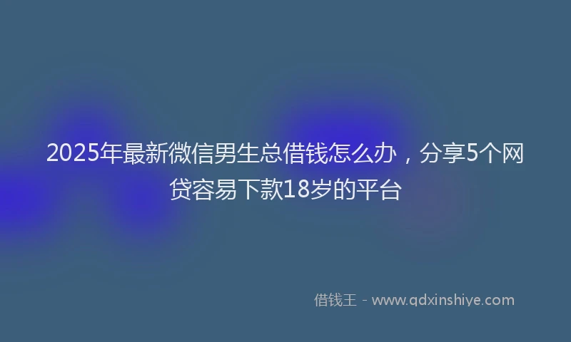 2025年最新微信男生总借钱怎么办，分享5个网贷容易下款18岁的平台