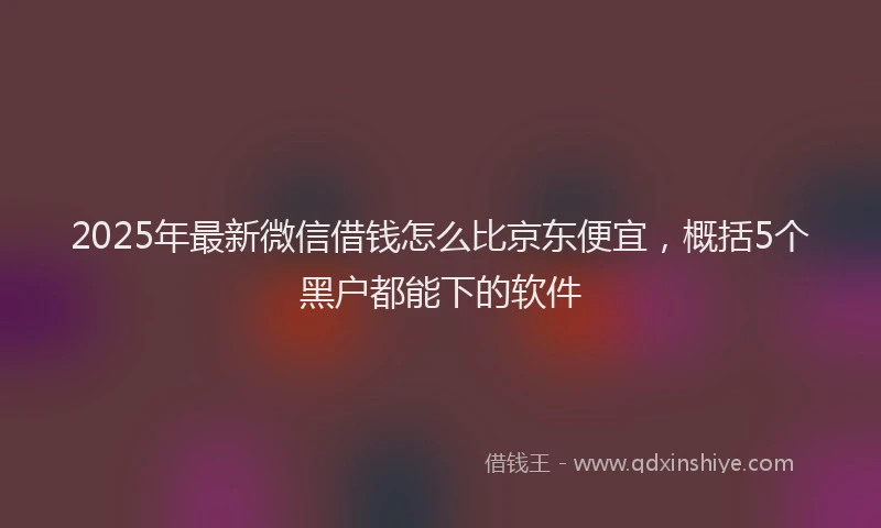 2025年最新微信借钱怎么比京东便宜，概括5个黑户都能下的软件