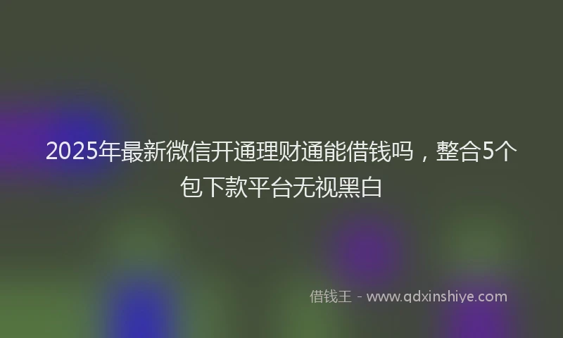 2025年最新微信开通理财通能借钱吗，整合5个包下款平台无视黑白