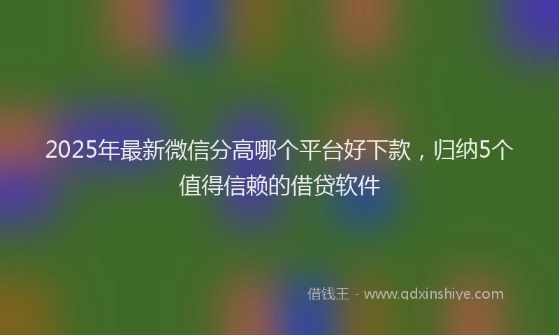 2025年最新微信分高哪个平台好下款，归纳5个值得信赖的借贷软件