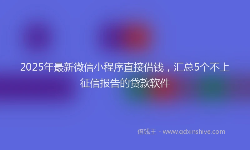 2025年最新微信小程序直接借钱，汇总5个不上征信报告的贷款软件