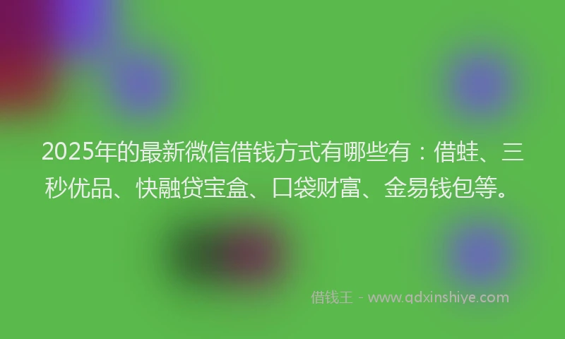 2025年的最新微信借钱方式有哪些有：借蛙、三秒优品、快融贷宝盒、口袋财富、金易钱包等。
