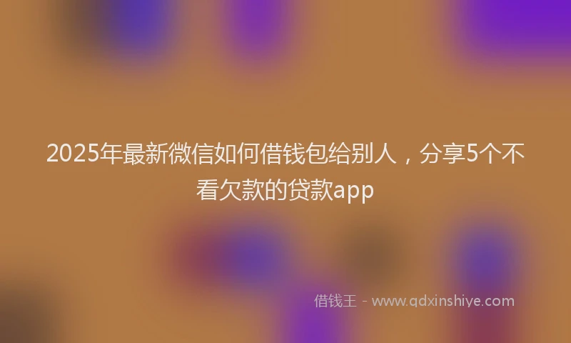 2025年最新微信如何借钱包给别人，分享5个不看欠款的贷款app