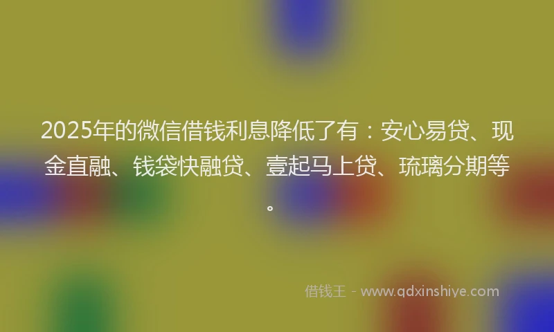 2025年的微信借钱利息降低了有：安心易贷、现金直融、钱袋快融贷、壹起马上贷、琉璃分期等。