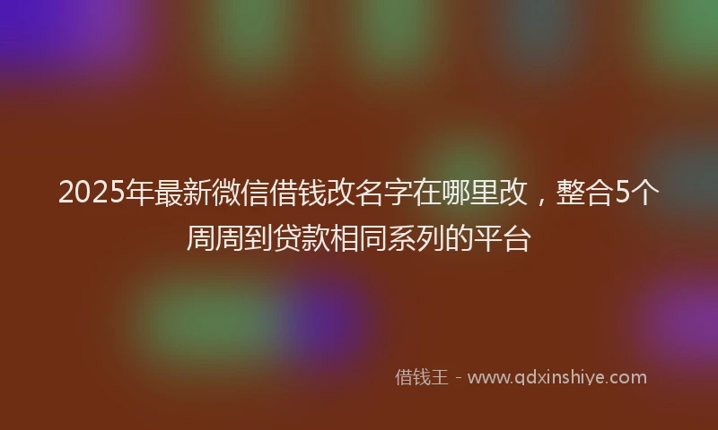 2025年最新微信借钱改名字在哪里改，整合5个周周到贷款相同系列的平台