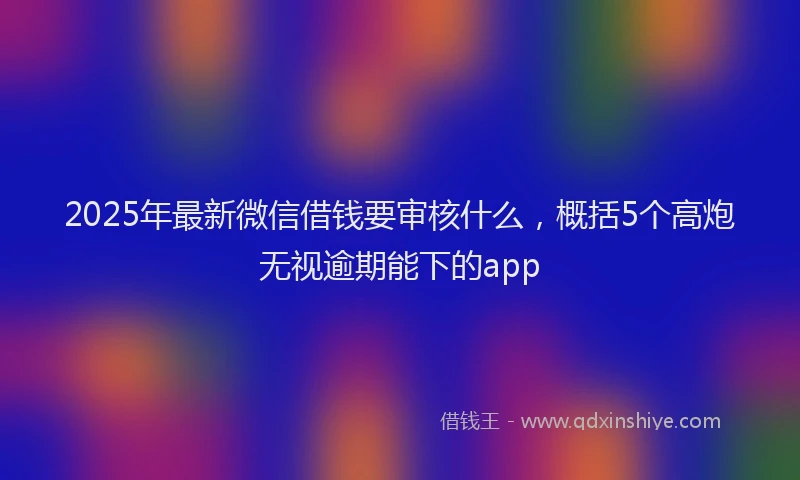 2025年最新微信借钱要审核什么，概括5个高炮无视逾期能下的app