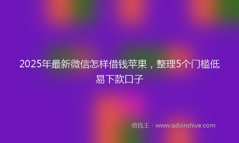 2025年最新微信怎样借钱苹果，整理5个门槛低易下款口子