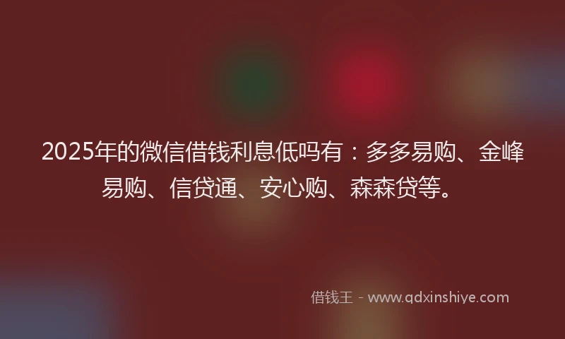 2025年的微信借钱利息低吗有：多多易购、金峰易购、信贷通、安心购、森森贷等。