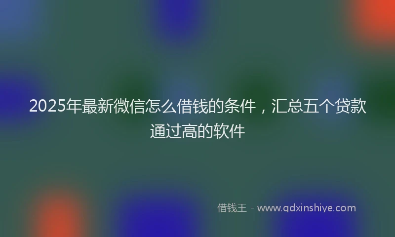 2025年最新微信怎么借钱的条件，汇总五个贷款通过高的软件