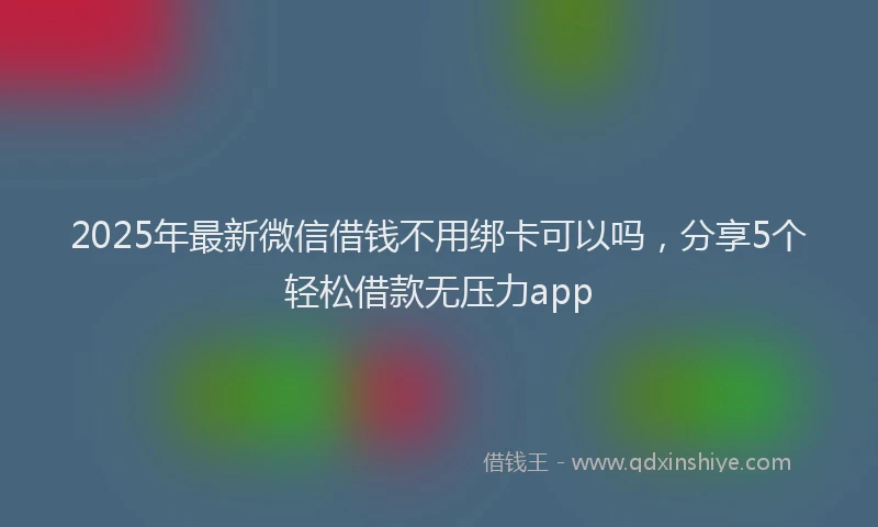 2025年最新微信借钱不用绑卡可以吗，分享5个轻松借款无压力app